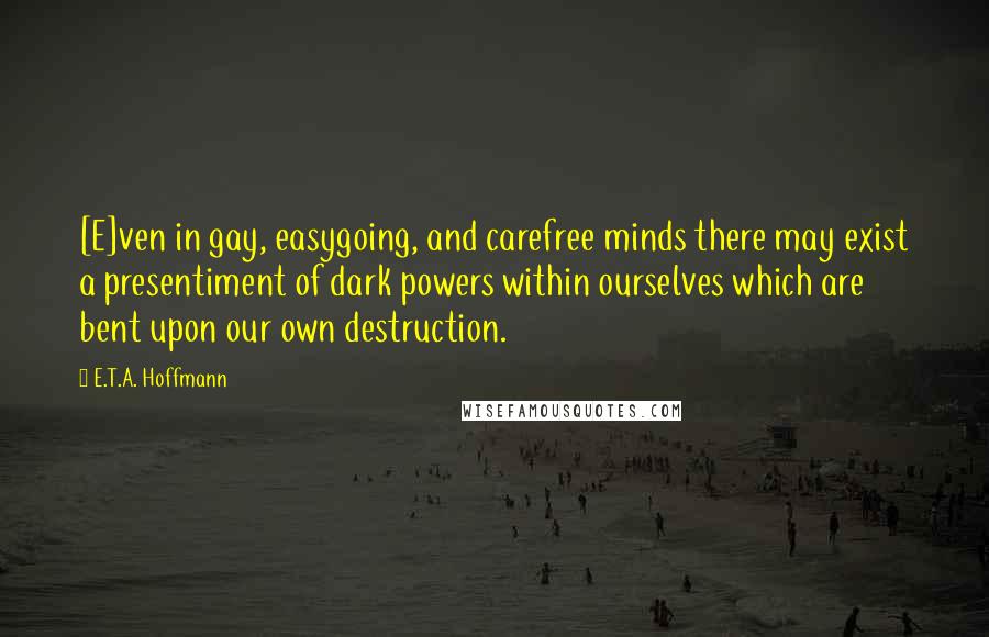 E.T.A. Hoffmann Quotes: [E]ven in gay, easygoing, and carefree minds there may exist a presentiment of dark powers within ourselves which are bent upon our own destruction.