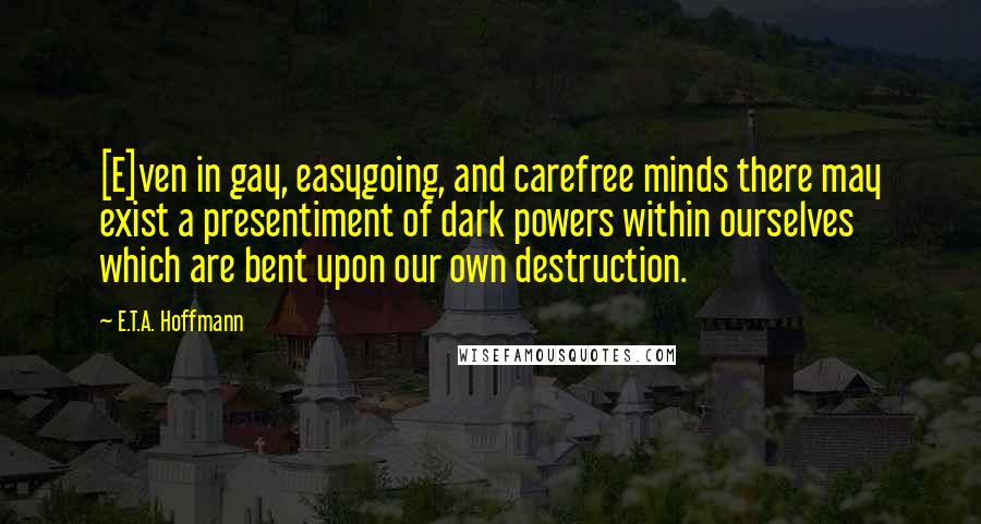 E.T.A. Hoffmann Quotes: [E]ven in gay, easygoing, and carefree minds there may exist a presentiment of dark powers within ourselves which are bent upon our own destruction.