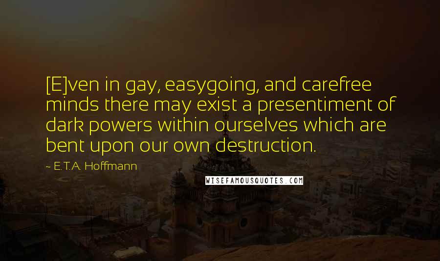 E.T.A. Hoffmann Quotes: [E]ven in gay, easygoing, and carefree minds there may exist a presentiment of dark powers within ourselves which are bent upon our own destruction.