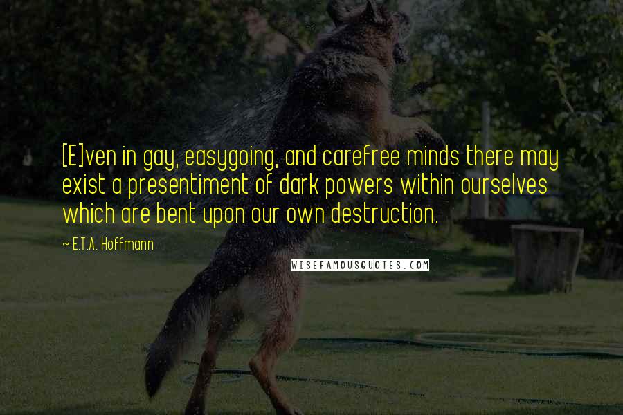 E.T.A. Hoffmann Quotes: [E]ven in gay, easygoing, and carefree minds there may exist a presentiment of dark powers within ourselves which are bent upon our own destruction.