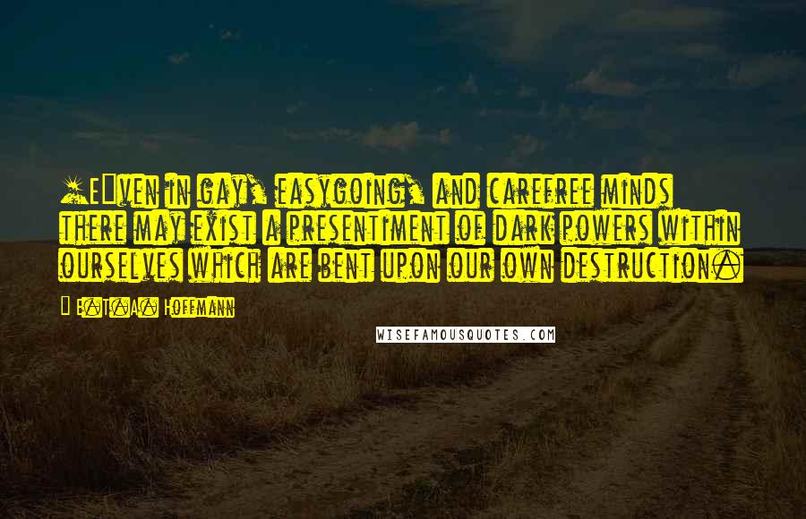 E.T.A. Hoffmann Quotes: [E]ven in gay, easygoing, and carefree minds there may exist a presentiment of dark powers within ourselves which are bent upon our own destruction.