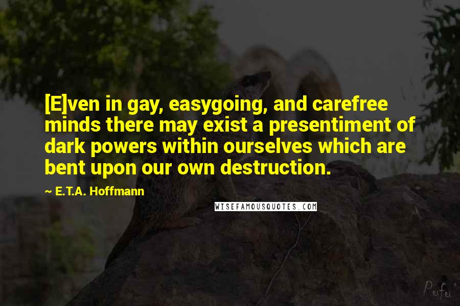 E.T.A. Hoffmann Quotes: [E]ven in gay, easygoing, and carefree minds there may exist a presentiment of dark powers within ourselves which are bent upon our own destruction.