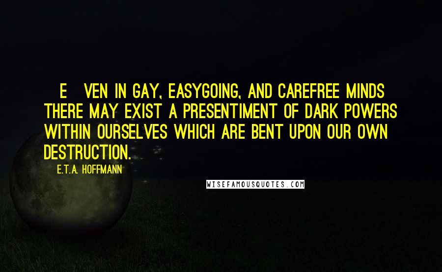 E.T.A. Hoffmann Quotes: [E]ven in gay, easygoing, and carefree minds there may exist a presentiment of dark powers within ourselves which are bent upon our own destruction.