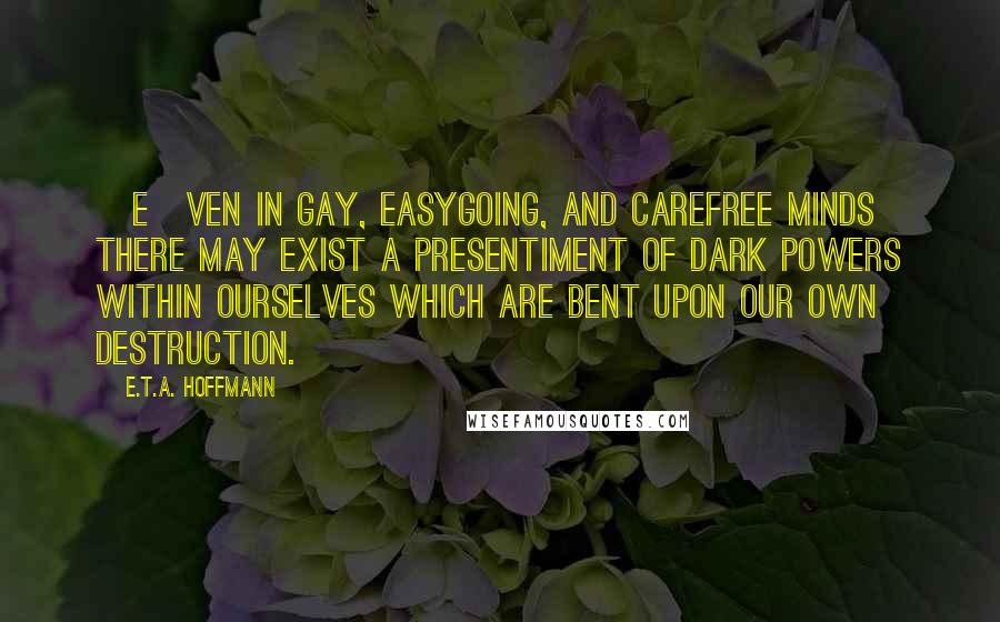 E.T.A. Hoffmann Quotes: [E]ven in gay, easygoing, and carefree minds there may exist a presentiment of dark powers within ourselves which are bent upon our own destruction.