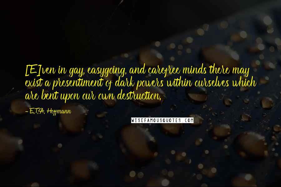 E.T.A. Hoffmann Quotes: [E]ven in gay, easygoing, and carefree minds there may exist a presentiment of dark powers within ourselves which are bent upon our own destruction.