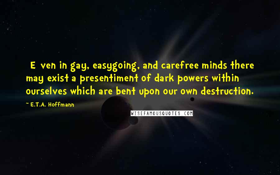 E.T.A. Hoffmann Quotes: [E]ven in gay, easygoing, and carefree minds there may exist a presentiment of dark powers within ourselves which are bent upon our own destruction.