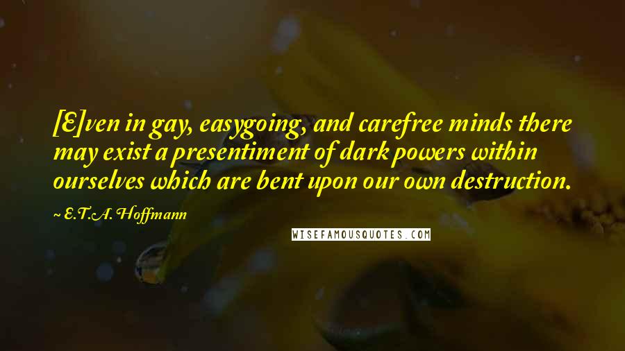 E.T.A. Hoffmann Quotes: [E]ven in gay, easygoing, and carefree minds there may exist a presentiment of dark powers within ourselves which are bent upon our own destruction.