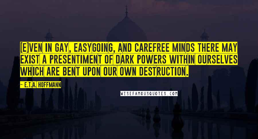 E.T.A. Hoffmann Quotes: [E]ven in gay, easygoing, and carefree minds there may exist a presentiment of dark powers within ourselves which are bent upon our own destruction.