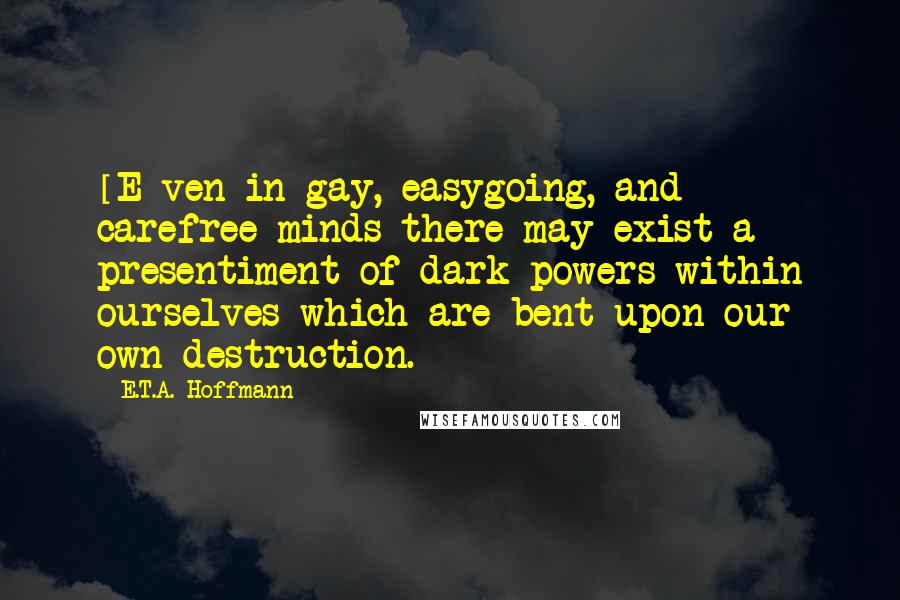 E.T.A. Hoffmann Quotes: [E]ven in gay, easygoing, and carefree minds there may exist a presentiment of dark powers within ourselves which are bent upon our own destruction.