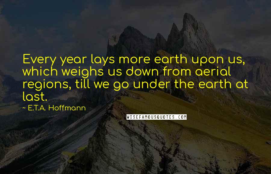 E.T.A. Hoffmann Quotes: Every year lays more earth upon us, which weighs us down from aerial regions, till we go under the earth at last.