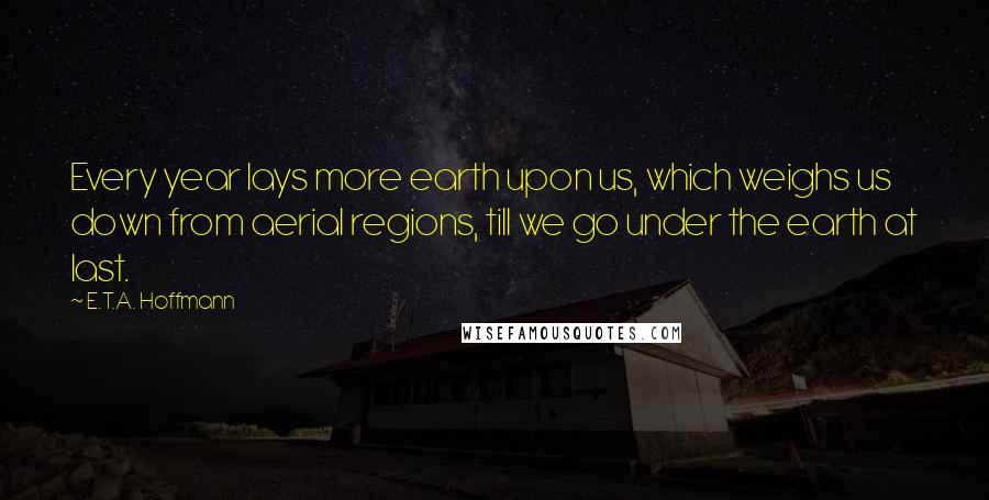 E.T.A. Hoffmann Quotes: Every year lays more earth upon us, which weighs us down from aerial regions, till we go under the earth at last.