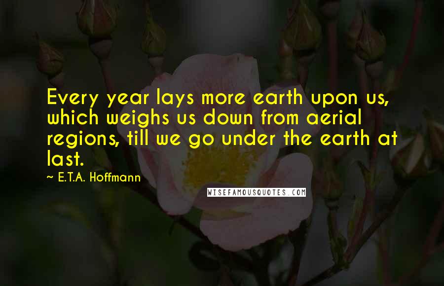 E.T.A. Hoffmann Quotes: Every year lays more earth upon us, which weighs us down from aerial regions, till we go under the earth at last.