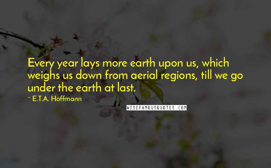 E.T.A. Hoffmann Quotes: Every year lays more earth upon us, which weighs us down from aerial regions, till we go under the earth at last.