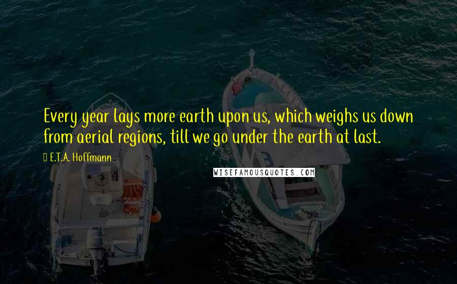 E.T.A. Hoffmann Quotes: Every year lays more earth upon us, which weighs us down from aerial regions, till we go under the earth at last.