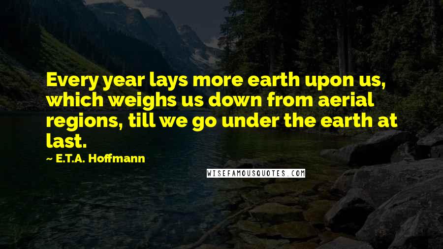 E.T.A. Hoffmann Quotes: Every year lays more earth upon us, which weighs us down from aerial regions, till we go under the earth at last.