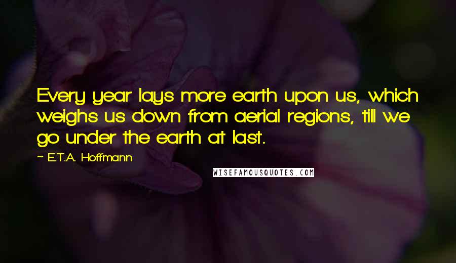 E.T.A. Hoffmann Quotes: Every year lays more earth upon us, which weighs us down from aerial regions, till we go under the earth at last.