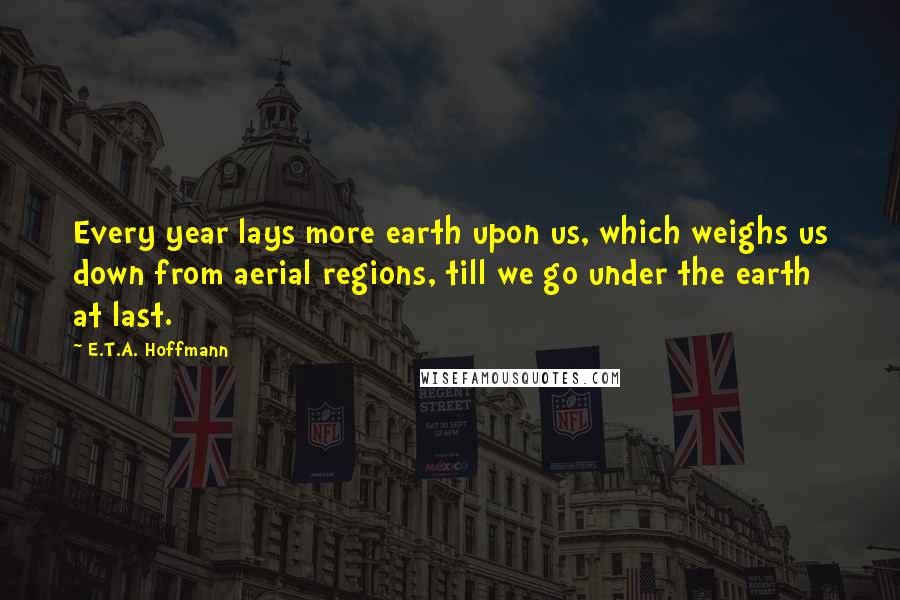 E.T.A. Hoffmann Quotes: Every year lays more earth upon us, which weighs us down from aerial regions, till we go under the earth at last.