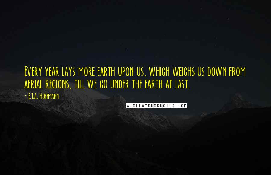 E.T.A. Hoffmann Quotes: Every year lays more earth upon us, which weighs us down from aerial regions, till we go under the earth at last.