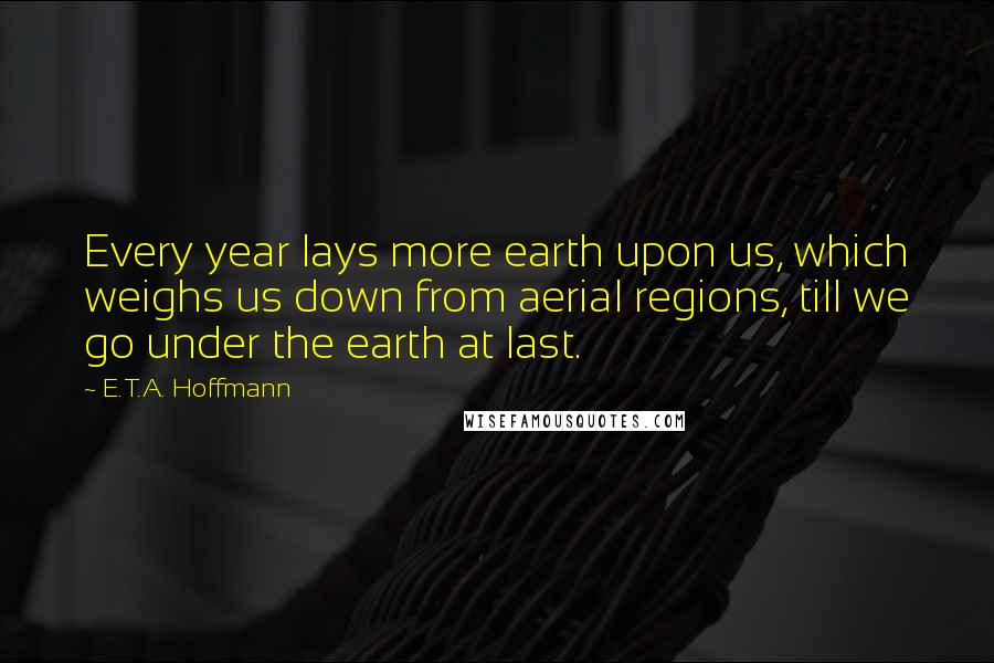 E.T.A. Hoffmann Quotes: Every year lays more earth upon us, which weighs us down from aerial regions, till we go under the earth at last.