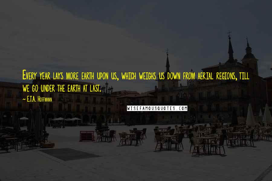 E.T.A. Hoffmann Quotes: Every year lays more earth upon us, which weighs us down from aerial regions, till we go under the earth at last.