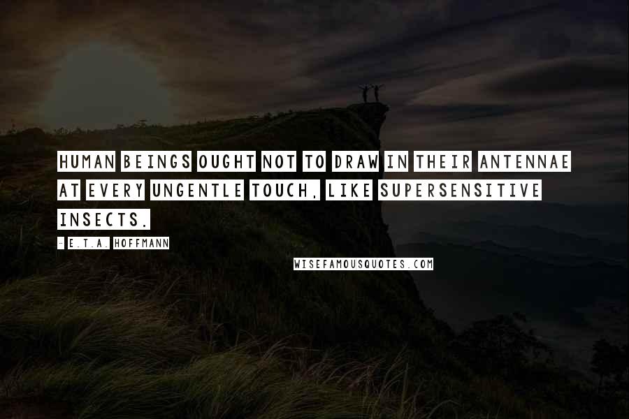 E.T.A. Hoffmann Quotes: Human beings ought not to draw in their antennae at every ungentle touch, like supersensitive insects.