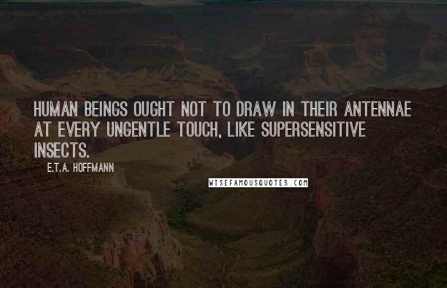 E.T.A. Hoffmann Quotes: Human beings ought not to draw in their antennae at every ungentle touch, like supersensitive insects.