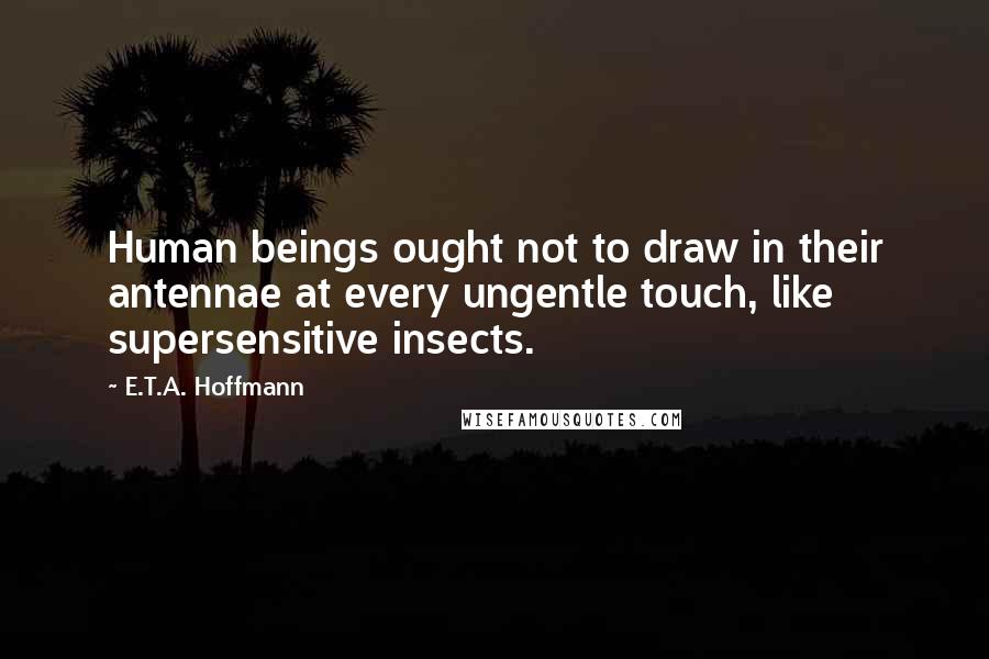 E.T.A. Hoffmann Quotes: Human beings ought not to draw in their antennae at every ungentle touch, like supersensitive insects.