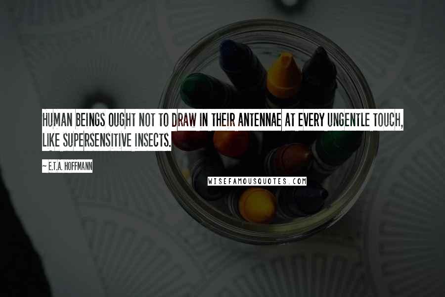 E.T.A. Hoffmann Quotes: Human beings ought not to draw in their antennae at every ungentle touch, like supersensitive insects.