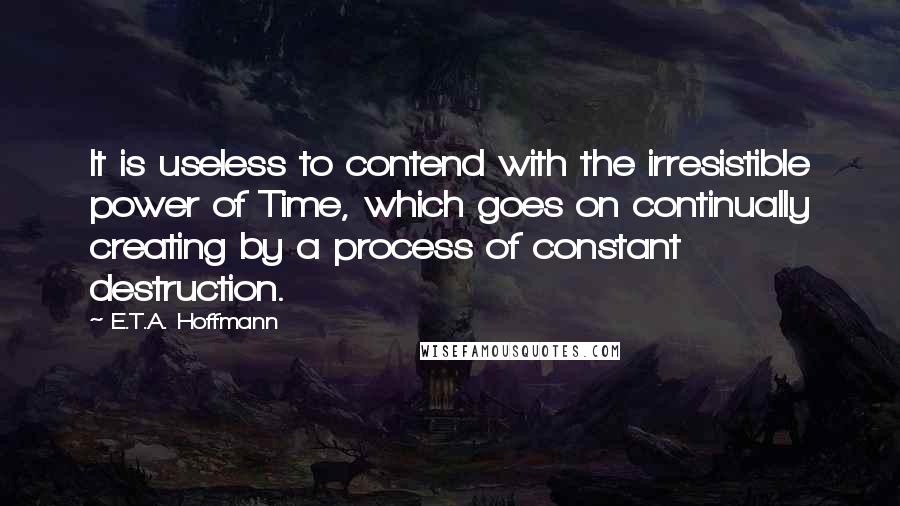 E.T.A. Hoffmann Quotes: It is useless to contend with the irresistible power of Time, which goes on continually creating by a process of constant destruction.