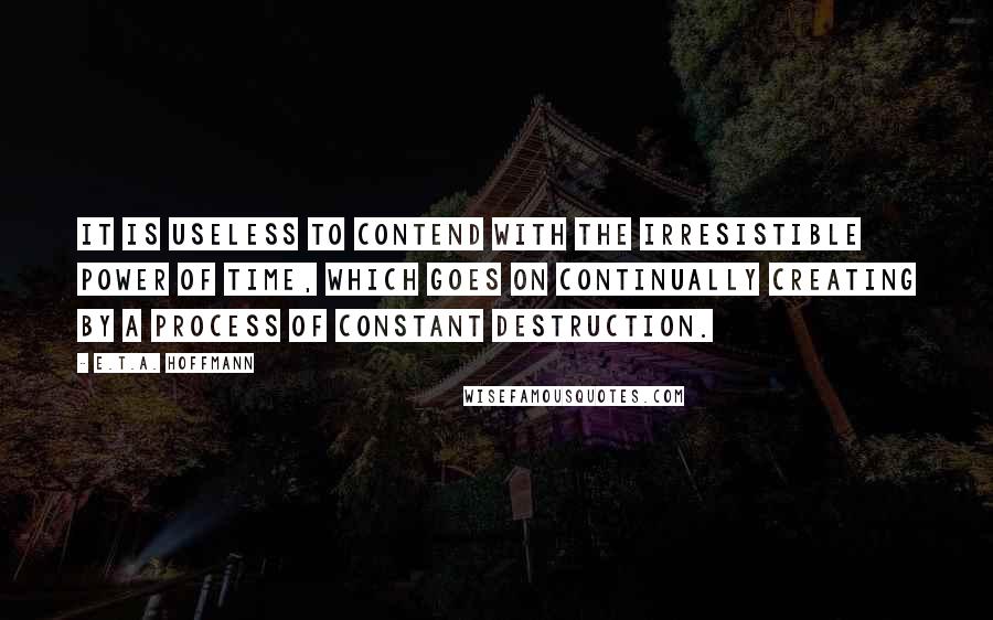 E.T.A. Hoffmann Quotes: It is useless to contend with the irresistible power of Time, which goes on continually creating by a process of constant destruction.