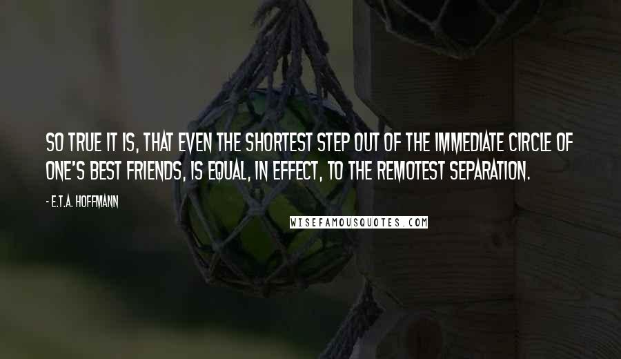 E.T.A. Hoffmann Quotes: So true it is, that even the shortest step out of the immediate circle of one's best friends, is equal, in effect, to the remotest separation.