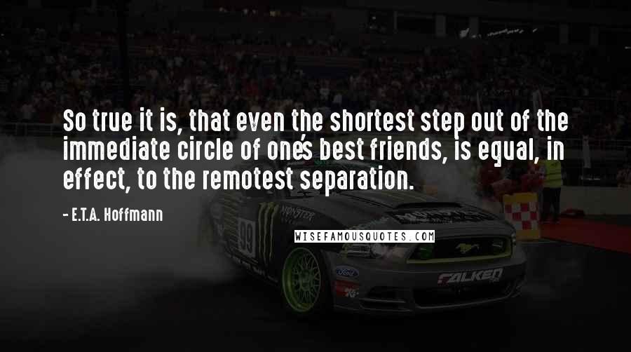 E.T.A. Hoffmann Quotes: So true it is, that even the shortest step out of the immediate circle of one's best friends, is equal, in effect, to the remotest separation.