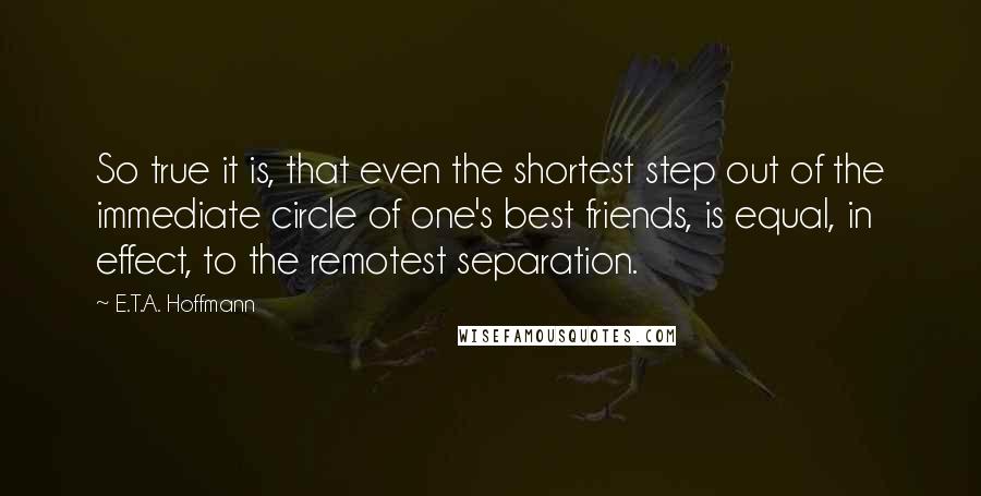 E.T.A. Hoffmann Quotes: So true it is, that even the shortest step out of the immediate circle of one's best friends, is equal, in effect, to the remotest separation.