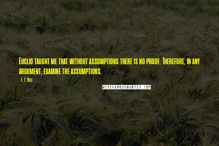 E. T. Bell Quotes: Euclid taught me that without assumptions there is no proof. Therefore, in any argument, examine the assumptions.