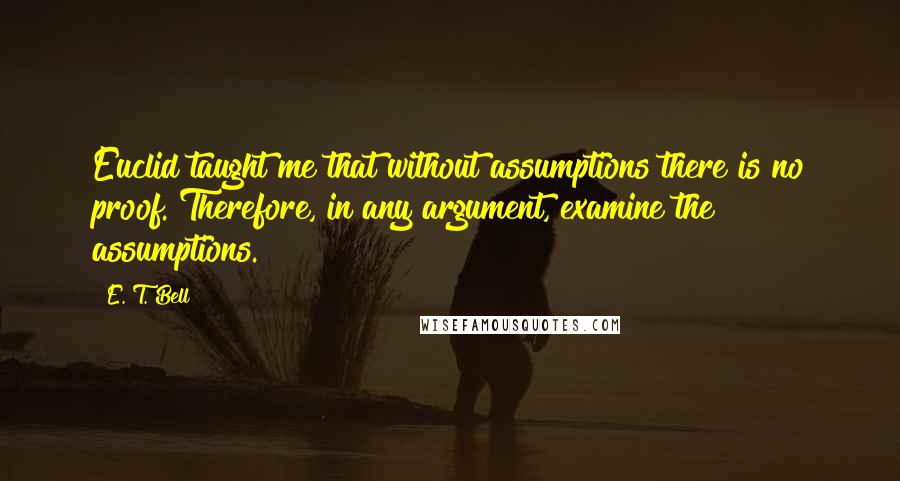 E. T. Bell Quotes: Euclid taught me that without assumptions there is no proof. Therefore, in any argument, examine the assumptions.