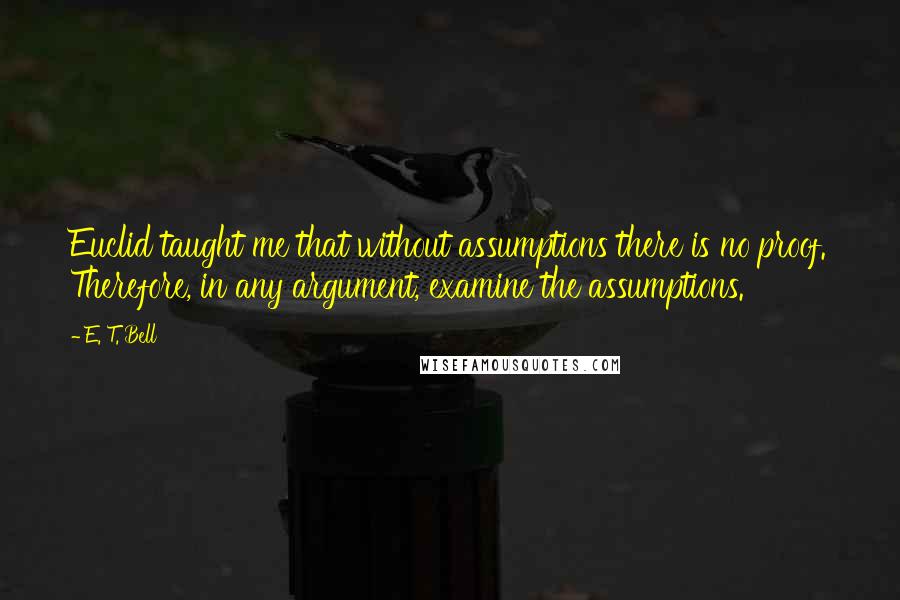 E. T. Bell Quotes: Euclid taught me that without assumptions there is no proof. Therefore, in any argument, examine the assumptions.