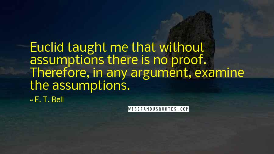 E. T. Bell Quotes: Euclid taught me that without assumptions there is no proof. Therefore, in any argument, examine the assumptions.