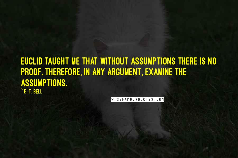 E. T. Bell Quotes: Euclid taught me that without assumptions there is no proof. Therefore, in any argument, examine the assumptions.