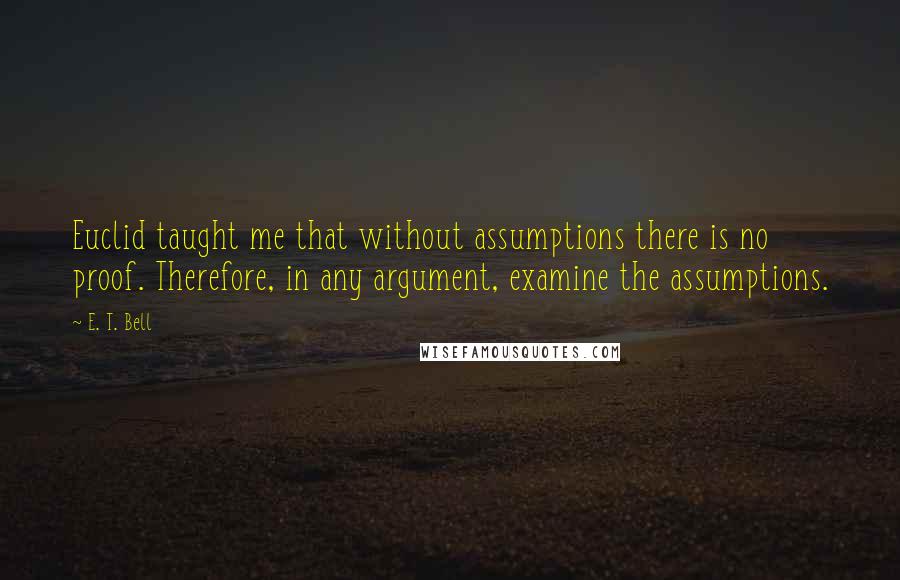 E. T. Bell Quotes: Euclid taught me that without assumptions there is no proof. Therefore, in any argument, examine the assumptions.