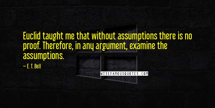 E. T. Bell Quotes: Euclid taught me that without assumptions there is no proof. Therefore, in any argument, examine the assumptions.