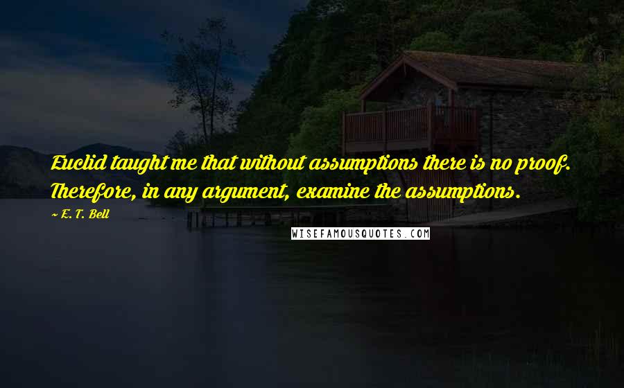 E. T. Bell Quotes: Euclid taught me that without assumptions there is no proof. Therefore, in any argument, examine the assumptions.