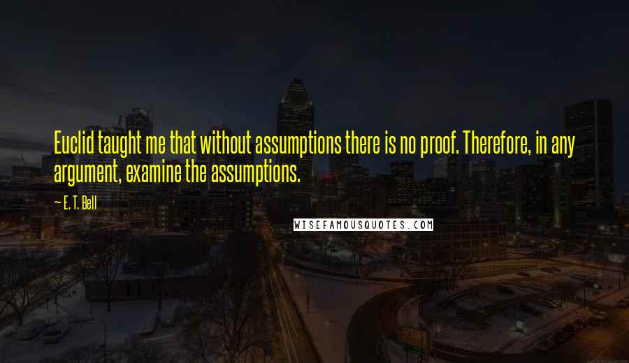 E. T. Bell Quotes: Euclid taught me that without assumptions there is no proof. Therefore, in any argument, examine the assumptions.