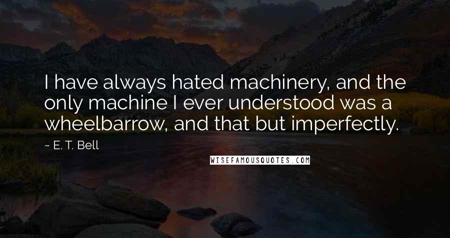E. T. Bell Quotes: I have always hated machinery, and the only machine I ever understood was a wheelbarrow, and that but imperfectly.