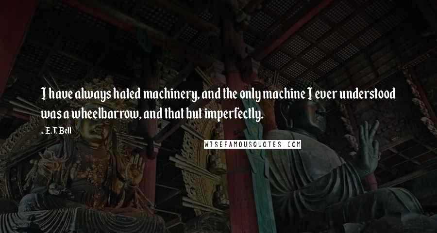 E. T. Bell Quotes: I have always hated machinery, and the only machine I ever understood was a wheelbarrow, and that but imperfectly.