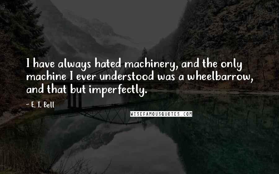 E. T. Bell Quotes: I have always hated machinery, and the only machine I ever understood was a wheelbarrow, and that but imperfectly.