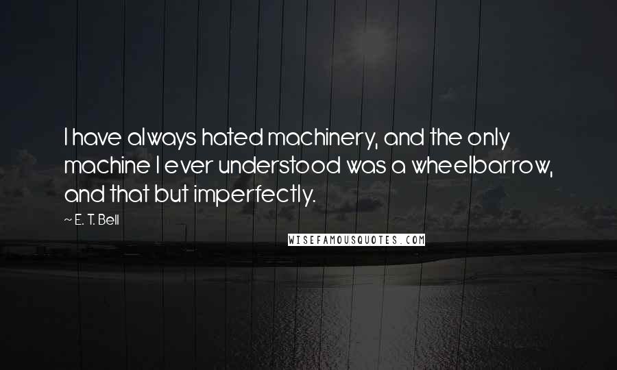 E. T. Bell Quotes: I have always hated machinery, and the only machine I ever understood was a wheelbarrow, and that but imperfectly.