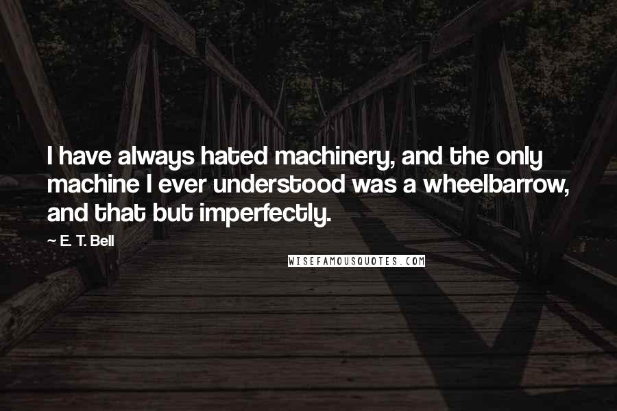 E. T. Bell Quotes: I have always hated machinery, and the only machine I ever understood was a wheelbarrow, and that but imperfectly.