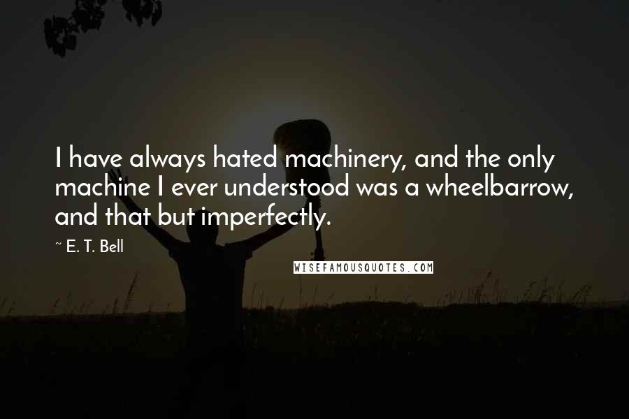 E. T. Bell Quotes: I have always hated machinery, and the only machine I ever understood was a wheelbarrow, and that but imperfectly.