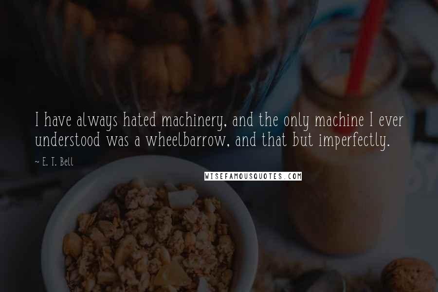 E. T. Bell Quotes: I have always hated machinery, and the only machine I ever understood was a wheelbarrow, and that but imperfectly.