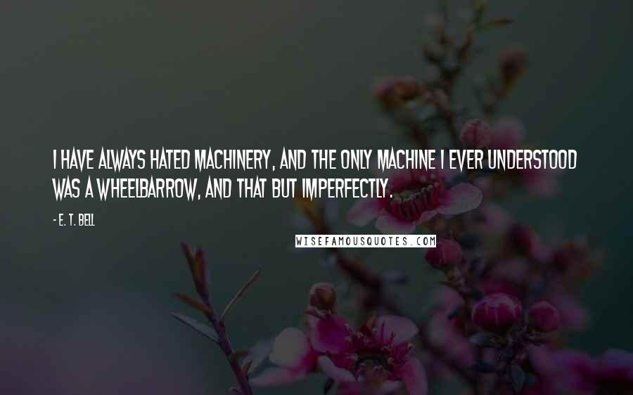 E. T. Bell Quotes: I have always hated machinery, and the only machine I ever understood was a wheelbarrow, and that but imperfectly.